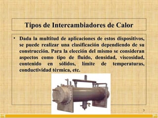 3
Tipos de Intercambiadores de CalorTipos de Intercambiadores de Calor
• Dada la multitud de aplicaciones de estos dispositivos,Dada la multitud de aplicaciones de estos dispositivos,
se puede realizar una clasificación dependiendo de suse puede realizar una clasificación dependiendo de su
construcción. Para la elección del mismo se consideranconstrucción. Para la elección del mismo se consideran
aspectos como tipo de fluido, densidad, viscosidad,aspectos como tipo de fluido, densidad, viscosidad,
contenido en sólidos, límite de temperaturas,contenido en sólidos, límite de temperaturas,
conductividad térmica, etcconductividad térmica, etc..
 