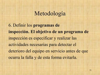 Metodología
6. Definir los programas de
inspección. El objetivo de un programa de
inspección es especificar y realizar las
actividades necesarias para detectar el
deterioro del equipo en servicio antes de que
ocurra la falla y de esta forma evitarla.
31
 