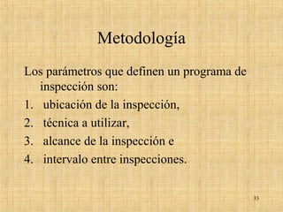 Metodología
Los parámetros que definen un programa de
inspección son:
1. ubicación de la inspección,
2. técnica a utilizar,
3. alcance de la inspección e
4. intervalo entre inspecciones.
33
 