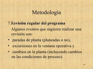 Metodología
7.Revisión regular del programa
Algunos eventos que sugieren realizar una
revisión son:
• paradas de planta (planeadas o no),
• excursiones en la ventana operativa y
• cambios en la planta (incluyendo cambios
en las condiciones de proceso).
35
 