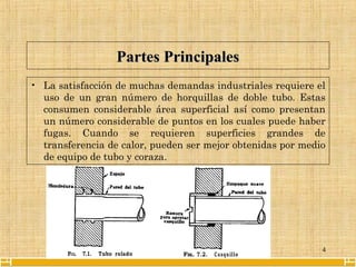 4
Partes PrincipalesPartes Principales
• La satisfacción de muchas demandas industriales requiere el
uso de un gran número de horquillas de doble tubo. Estas
consumen considerable área superficial así como presentan
un número considerable de puntos en los cuales puede haber
fugas. Cuando se requieren superficies grandes de
transferencia de calor, pueden ser mejor obtenidas por medio
de equipo de tubo y coraza.
 