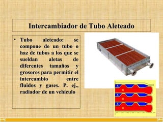 9
Intercambiador de Tubo AleteadoIntercambiador de Tubo Aleteado
• Tubo aleteado: seTubo aleteado: se
compone de un tubo ocompone de un tubo o
haz de tubos a los que sehaz de tubos a los que se
sueldan aletas desueldan aletas de
diferentes tamaños ydiferentes tamaños y
grosores para permitir elgrosores para permitir el
intercambio entreintercambio entre
fluidos y gases. P. ej.,fluidos y gases. P. ej.,
radiador de un vehículoradiador de un vehículo
 