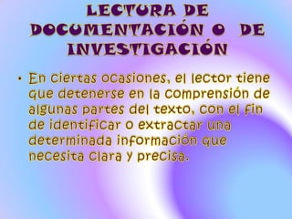 LECTURA DE DOCUMENTACIÓN O  DE INVESTIGACIÓNEn ciertas ocasiones, el lector tiene que detenerse en la comprensión de algunas partes del texto, con el fin de identificar o extractar una determinada información que necesita clara y precisa. 