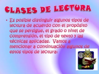 CLASES DE LECTURA Es posible distinguir algunos tipos de lectura de acuerdo con el propósito que se persigue, el grado o nivel de comprensión, el tipo de texto y las técnicas aplicadas.  Vamos a mencionar a continuación algunos de estos tipos de lectura: