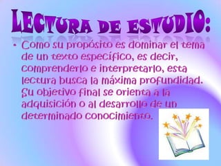 LECTURA DE ESTUDIO:Como su propósito es dominar el tema de un texto específico, es decir, comprenderlo e interpretarlo, esta lectura busca la máxima profundidad.  Su objetivo final se orienta a la adquisición o al desarrollo de un determinado conocimiento.