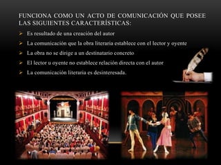 FUNCIONA COMO UN ACTO DE COMUNICACIÓN QUE POSEE
LAS SIGUIENTES CARACTERÍSTICAS:
 Es resultado de una creación del autor
 La comunicación que la obra literaria establece con el lector y oyente
 La obra no se dirige a un destinatario concreto
 El lector u oyente no establece relación directa con el autor
 La comunicación literaria es desinteresada.
 