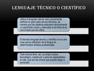 LENGUAJE TÉCNICO O CIENTÍFICO

   Utiliza el lenguaje natural, pero previamente
   definido en gran parte de sus términos, de
   manera que las palabras adquieren técnicamente
   un significado propio y adecuado a los fines de la
   comunidad que las utiliza.


   El llamado lenguaje técnico y científico no es otra
   cosa que la utilización de la lengua en
   determinados ámbitos profesionales


   Toda ciencia tiene, así, su propio corpus
   lexicológico, creado por y para los especialistas
   en ella, que son los únicos que pueden llegar a
   dominarlo
 