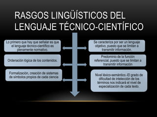 RASGOS LINGÜÍSTICOS DEL
     LENGUAJE TÉCNICO-CIENTÍFICO
Lo primero que hay que señalar es que   Se caracteriza por ser un lenguaje
    el lenguaje técnico-científico es    objetivo, puesto que se limitan a
         plenamente normativo.                transmitir información.
                                             Predominio de la función
 Ordenación lógica de los contenidos.   referencial, puesto que se limitan a
                                               transmitir información

  Formalización, creación de sistemas    Nivel léxico-semántico.-El grado de
  de símbolos propios de cada ciencia       dificultad de intelección de los
                                          términos nos indicará el nivel de
                                           especialización de cada texto.
 