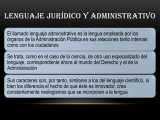 LENGUAJE JURÍDICO Y ADMINISTRATIVO

El llamado lenguaje administrativo es la lengua empleada por los
órganos de la Administración Pública en sus relaciones tanto internas
como con los ciudadanos

Se trata, como en el caso de la ciencia, de otro uso especializado del
lenguaje, correspondiente ahora al mundo del Derecho y al de la
Administración

Sus caracteres son, por tanto, similares a los del lenguaje científico, si
bien los diferencia el hecho de que éste es innovador, crea
constantemente neologismos que se incorporan a la lengua
 