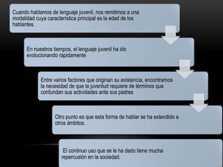 Cuando hablamos de lenguaje juvenil, nos remitimos a una
modalidad cuya característica principal es la edad de los
hablantes.



      En nuestros tiempos, el lenguaje juvenil ha ido
      evolucionando rápidamente



            Entre varios factores que originan su existencia, encontramos
            la necesidad de que la juventud requiere de términos que
            confundan sus actividades ante sus padres



                   Otro punto es que esta forma de hablar se ha extendido a
                   otros ámbitos.



                       El continuo uso que se le ha dado tiene mucha
                      repercusión en la sociedad.
 