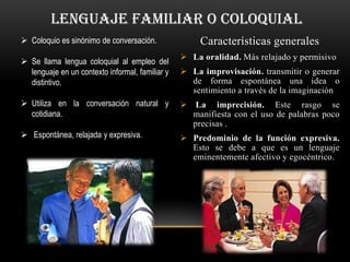 lenguaje familiar o coloquial
 Coloquio es sinónimo de conversación.               Características generales
                                                  La oralidad. Más relajado y permisivo
 Se llama lengua coloquial al empleo del
  lenguaje en un contexto informal, familiar y    La improvisación. transmitir o generar
  distintivo.                                      de forma espontánea una idea o
                                                   sentimiento a través de la imaginación
 Utiliza en la conversación natural y            La imprecisión. Este rasgo se
  cotidiana.                                       manifiesta con el uso de palabras poco
                                                   precisas .
 Espontánea, relajada y expresiva.               Predominio de la función expresiva.
                                                   Esto se debe a que es un lenguaje
                                                   eminentemente afectivo y egocéntrico.
 