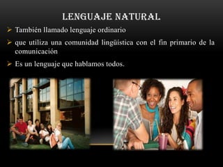 LENGUAJE NATURAL
 También llamado lenguaje ordinario
 que utiliza una comunidad lingüística con el fin primario de la
  comunicación
 Es un lenguaje que hablamos todos.
 