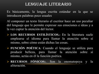 LENGUAJE LITERARIO
Es básicamente, la lengua escrita estándar en la que se
introducen palabras poco usuales
Al componer un texto literario el escritor hace un uso peculiar
del lenguaje que le permite expresar sus emociones e ideas y a
la vez captar la atención del lector.
 LOS RECURSOS ESTILÍSTICOS.- En la literatura suele
  emplearse el idioma para llamar la atención sobre sí
  mismo, sobre cómo están dichas las cosas.
 FUNCIÓN POÉTICA: Cuando el lenguaje se utiliza para
  producir belleza, para llamar la atención sobre sí
  mismo, actúa en él la función poética.
 RECURSOS       FÓNICOS:.     Son la    onomatopeya     y   la
  aliteración.
 