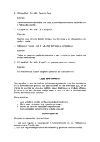 2. Código Civil - Art. 595 - Derecho Real
Ejemplo:
Se tiene derecho real sobre una cosa, cuando la persona esta haciendo uso
o habitando en esta.
3. Código Civil - Art. 314 - De la adopción.
Ejemplo:
Cuando una persona decide contraer los derechos y las obligaciones de
padre o madre.
4. Código del Trabajo - Art. 3 - Libertad de trabajo y contratación.
Ejemplo:
Todas las personas podemos contratar o ser contratados para realizar un
trabajo remunerado.
5. Código Civil - Art. 319 - Adopción por parte de personas casadas.
Ejemplo:
Los matrimonios pueden adoptar a personas de cualquier sexo.
Leyes administrativas
Son aquellas normas de carácter jurídico encargadas del buen funcionamiento
de la administración pública, las declaraciones de las entidades que, en el
marco de normas de derecho público, están destinadas a producir efectos
jurídicos sobre los intereses, obligaciones o derechos de los administrados
dentro de una situación concreta.
Características:
• Acto unilateral emitido por la autoridad administrativa
• Debe tener permanencia y vigencia generales
• Norma de carácter abstracta e Impersonales
• Son publicados para informar a toda la población
Leyes orgánicas
Cumplen las siguientes características:
1.- Las que regulen la organización y funcionamiento de las instituciones
creadas por la Constitución.
2.- Las que regulen el ejercicio de los derechos y garantías constitucionales.
 