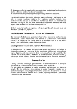 3.- Las que regulen la organización, competencias, facultades y funcionamiento
de los gobiernos autónomos descentralizados.
4.- Las relativas al régimen de partidos políticos y al sistema electoral".
Las leyes orgánicas prevalecen sobre las leyes ordinarias y precisamente por
ello no puede regularse mediante ley orgánica cualquier materia sino,
exclusivamente, las que la Constitución manda que deban ser desarrolladas
mediante una ley de ese tipo, bien entendido que delimitar el lindero con otras
leyes puede acarrear dificultades de interpretación.
En todo caso, hoy las leyes orgánicas solo corresponden a lo previsto en el art.
133 de la Constitución, no más.
Ley Orgánica de Transparencia y Acceso a la Información:
Se creó con el objetivo de garantizar el derecho a acceder a las fuentes de
información, como mecanismo rara ejercer la participación democrática
respecto al manejo de las cosas públicas y las rendiciones a la que están
sujeto todos los funcionarios y entidades del estad.
Ley Orgánica de Servicio Civil y Carrera Administrativa
El servicio civil y la carrera administrativa tienen por objetivo propender al
desarrollo profesional y personal de los servidores públicos, en búsqueda de
lograr el permanente mejoramiento de la eficiencia, eficacia y productividad del
Estado y sus instituciones, mediante el establecimiento, funcionamiento y
desarrollo de un sistema técnico de administración de recursos humanos.
Leyes ordinarias
La Ley Ordinaria constituye, generalmente, el tercer escalón en la jerarquía
jurídica de un Estado, tras la Constitución y las leyes orgánicas.
Su aprobación corresponde al poder legislativo, normalmente, por mayoría
simple. En los sistemas democráticos el poder legislativo reside en el
parlamento elegido por sufragio universal. La aprobación de las leyes se puede
realizar por votación en el Pleno de la Cámara, o por alguna de las Comisiones
Legislativas que puede tener.
 