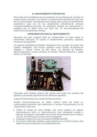 EL MANTENIMIENTO PREVENTIVO
Gran parte de los problemas que se presentan en los sistemas de cómputo se
pueden evitar o prevenir si se realiza un mantenimiento periódico de cada uno
de sus componentes. Se explicará como realizar paso a paso el mantenimiento
preventivo a cada uno de los componentes del sistema de cómputo
incluyendo periféricos comunes. Se explicarán también las prevenciones y
cuidados que se deben tener con cada tipo. En las computadoras nos
referiremos a las genéricas (clones).
                HERRAMIENTAS PARA EL MANTENIMIENTO
Recuerde que para cualquier labor de mantenimiento se debe utilizar la
herramienta adecuada. En cuanto al mantenimiento preventivo, podemos
mencionar las siguientes:
Un juego de atornilladores (Estrella. hexagonal o Torx, de pala y de copa), Una
pulsera antiestática, Una brocha pequeña suave Copitos de algodón Un
soplador o "blower Trozos de tela secos, Un disquete de limpieza,
Alcohol isopropílico Limpia contactos en aerosol, Silicona lubricante o grasa
blanca, Un borrador.




Elementos para limpieza externa (Se utilizan para quitar las manchas del
gabinete y las demás superficies de los diferentes aparatos)
Juego de herramientas para mantenimiento preventivo
Existen varios procesos que se deben realizar antes cíe iniciar un
mantenimiento preventivo para determinar el correcto funcionamiento de los
componentes. Estos son:
•   Probar la unidad de disco flexible. Una forma práctica de realizar
    este proceso es tener un disco antivirus lo más actualizado posible y
    ejecutar el programa. Esto determina el buen funcionamiento de la unidad y
    a la vez. Se verifica que no haya virus en el sistema.
•   Chequear el disco duro con el comando CHKDSK del DOS.
•   Si se tiene multimedia instalada, puede probarse con un CD de música, esto
    determina que los altavoces y la unidad estén bien.
 