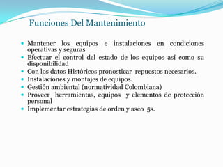 Funciones Del Mantenimiento
 Mantener los equipos e instalaciones en condiciones
operativas y seguras
 Efectuar el control del estado de los equipos así como su
disponibilidad
 Con los datos Históricos pronosticar repuestos necesarios.
 Instalaciones y montajes de equipos.
 Gestión ambiental (normatividad Colombiana)
 Proveer herramientas, equipos y elementos de protección
personal
 Implementar estrategias de orden y aseo 5s.
 