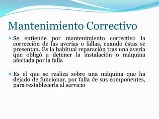 Mantenimiento Correctivo
 Se entiende por mantenimiento correctivo la
corrección de las averías o fallas, cuando éstas se
presentan. Es la habitual reparación tras una avería
que obligó a detener la instalación o máquina
afectada por la falla
 Es el que se realiza sobre una máquina que ha
dejado de funcionar, por falla de sus componentes,
para restablecerla al servicio
 