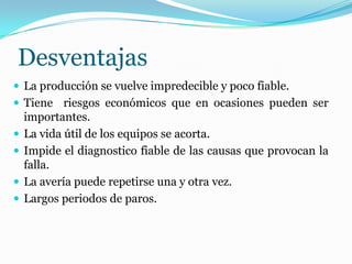 Desventajas
 La producción se vuelve impredecible y poco fiable.
 Tiene riesgos económicos que en ocasiones pueden ser
importantes.
 La vida útil de los equipos se acorta.
 Impide el diagnostico fiable de las causas que provocan la
falla.
 La avería puede repetirse una y otra vez.
 Largos periodos de paros.
 
