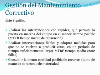 Gestión del Mantenimiento
Correctivo
Esto Significa:
 Realizar las intervenciones con rapidez, que permita la
puesta en marcha del equipo en el menor tiempo posible
(MTTR tiempo medio de reparación)
 Realizar intervenciones fiables y adoptar medidas para
que no se vuelvan a producir estas, en un periodo de
tiempo suficientemente largo( MTBF tiempo medio entre
fallas)
 Consumir la menor cantidad posible de recursos (tanto de
mano de obra como de materiales)
 