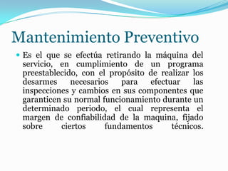 Mantenimiento Preventivo
 Es el que se efectúa retirando la máquina del
servicio, en cumplimiento de un programa
preestablecido, con el propósito de realizar los
desarmes necesarios para efectuar las
inspecciones y cambios en sus componentes que
garanticen su normal funcionamiento durante un
determinado periodo, el cual representa el
margen de confiabilidad de la maquina, fijado
sobre ciertos fundamentos técnicos.
 