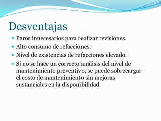 Desventajas
 Paros innecesarios para realizar revisiones.
 Alto consumo de refacciones.
 Nivel de existencias de refacciones elevado.
 Si no se hace un correcto análisis del nivel de
mantenimiento preventivo, se puede sobrecargar
el costo de mantenimiento sin mejoras
sustanciales en la disponibilidad.
 