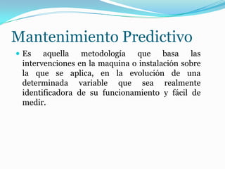 Mantenimiento Predictivo
 Es aquella metodología que basa las
intervenciones en la maquina o instalación sobre
la que se aplica, en la evolución de una
determinada variable que sea realmente
identificadora de su funcionamiento y fácil de
medir.
 