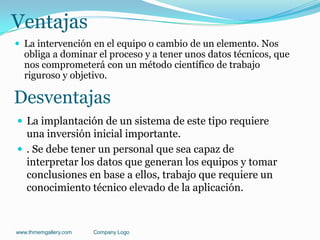 Ventajas
 La intervención en el equipo o cambio de un elemento. Nos
obliga a dominar el proceso y a tener unos datos técnicos, que
nos comprometerá con un método científico de trabajo
riguroso y objetivo.
www.thmemgallery.com Company Logo
Desventajas
 La implantación de un sistema de este tipo requiere
una inversión inicial importante.
 . Se debe tener un personal que sea capaz de
interpretar los datos que generan los equipos y tomar
conclusiones en base a ellos, trabajo que requiere un
conocimiento técnico elevado de la aplicación.
 
