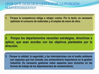 ¿POR QUÉ DEBEMOS GESTIONAR LA FUNCIÓN
MANTENIMIENTO?
1. Porque la competencia obliga a rebajar costos. Por lo tanto, es necesario
optimizar el consumo de materiales y el empleo de mano de obra.
2. Porque los departamentos necesitan estrategias, directrices a
aplicar, que sean acordes con los objetivos planteados por la
dirección.
3. Porque la calidad, la seguridad, y las interrelaciones con el medio ambiente
son aspectos que han tomado una extraordinaria importancia en la gestión
industrial. Es necesario gestionar estos aspectos para incluirlos en las
formas de trabajo de los departamentos de mantenimiento.
 