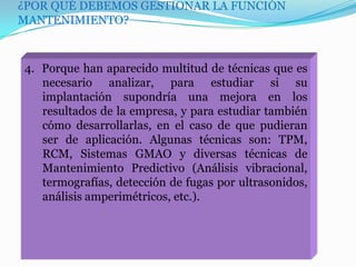 ¿POR QUÉ DEBEMOS GESTIONAR LA FUNCIÓN
MANTENIMIENTO?
4. Porque han aparecido multitud de técnicas que es
necesario analizar, para estudiar si su
implantación supondría una mejora en los
resultados de la empresa, y para estudiar también
cómo desarrollarlas, en el caso de que pudieran
ser de aplicación. Algunas técnicas son: TPM,
RCM, Sistemas GMAO y diversas técnicas de
Mantenimiento Predictivo (Análisis vibracional,
termografías, detección de fugas por ultrasonidos,
análisis amperimétricos, etc.).
 