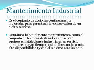 Mantenimiento Industrial
 Es el conjunto de acciones continuamente
mejoradas para garantizar la conservación de un
bien o servicio.
 Definimos habitualmente mantenimiento como el
conjunto de técnicas destinado a conservar
equipos e instalaciones industriales en servicio
durante el mayor tiempo posible (buscando la más
alta disponibilidad) y con el máximo rendimiento.
 
