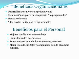 Beneficios Organizacionales
 Desarrollar altos niveles de productividad
 Disminución de paros de maquinaria “no programados”
 Menos Accidentes
 Altos niveles de Calidad en los productos
Beneficios para el Personal
 Mejores condiciones en su trabajo
 Seguridad en las operaciones
 Tener mayores conocimientos técnicos y teóricos
 Mejor trato de sus Jefes y compañeros debido al cambio
cultural.
 
