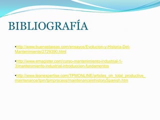BIBLIOGRAFÍA
•http://www.buenastareas.com/ensayos/Evolucion-y-Historia-Del-
Mantenimiento/2729390.html
•http://www.emagister.com/curso-mantenimiento-industrial-1-
3/mantenimiento-industrial-introduccion-fundamentos
•http://www.leanexpertise.com/TPMONLINE/articles_on_total_productive_
maintenance/tpm/tpmprocess/maintenanceinhistorySpanish.htm
 