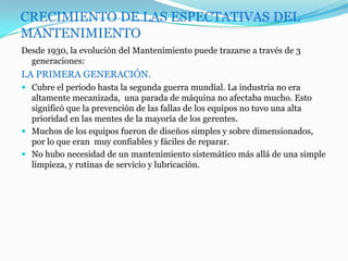 CRECIMIENTO DE LAS ESPECTATIVAS DEL
MANTENIMIENTO
Desde 1930, la evolución del Mantenimiento puede trazarse a través de 3
generaciones:
LA PRIMERA GENERACIÓN.
 Cubre el período hasta la segunda guerra mundial. La industria no era
altamente mecanizada, una parada de máquina no afectaba mucho. Esto
significó que la prevención de las fallas de los equipos no tuvo una alta
prioridad en las mentes de la mayoría de los gerentes.
 Muchos de los equipos fueron de diseños simples y sobre dimensionados,
por lo que eran muy confiables y fáciles de reparar.
 No hubo necesidad de un mantenimiento sistemático más allá de una simple
limpieza, y rutinas de servicio y lubricación.
 
