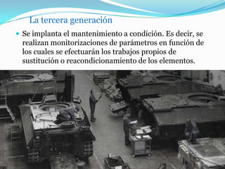 La tercera generación
 Se implanta el mantenimiento a condición. Es decir, se
realizan monitorizaciones de parámetros en función de
los cuales se efectuarán los trabajos propios de
sustitución o reacondicionamiento de los elementos.
 