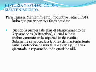 HISTORIA Y EVOLUCIÓN DEL
MANTENIMIENTO.
Para llegar al Mantenimiento Productivo Total (TPM),
hubo que pasar por tres fases previas:
 Siendo la primera de ellas el Mantenimiento de
Reparaciones (o Reactivo), el cual se basa
exclusivamente en la reparación de averías.
Solamente se procedía a labores de mantenimiento
ante la detección de una falla o avería y, una vez
ejecutada la reparación todo quedaba allí.
 
