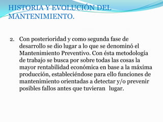 HISTORIA Y EVOLUCIÓN DEL
MANTENIMIENTO.
2. Con posterioridad y como segunda fase de
desarrollo se dio lugar a lo que se denominó el
Mantenimiento Preventivo. Con ésta metodología
de trabajo se busca por sobre todas las cosas la
mayor rentabilidad económica en base a la máxima
producción, estableciéndose para ello funciones de
mantenimiento orientadas a detectar y/o prevenir
posibles fallos antes que tuvieran lugar.
 