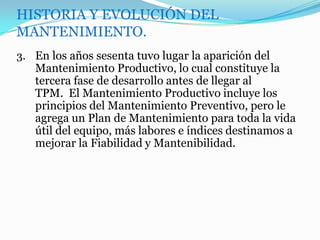 HISTORIA Y EVOLUCIÓN DEL
MANTENIMIENTO.
3. En los años sesenta tuvo lugar la aparición del
Mantenimiento Productivo, lo cual constituye la
tercera fase de desarrollo antes de llegar al
TPM. El Mantenimiento Productivo incluye los
principios del Mantenimiento Preventivo, pero le
agrega un Plan de Mantenimiento para toda la vida
útil del equipo, más labores e índices destinamos a
mejorar la Fiabilidad y Mantenibilidad.
 