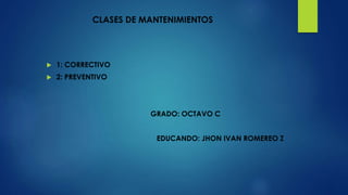 CLASES DE MANTENIMIENTOS
 1: CORRECTIVO
 2: PREVENTIVO
GRADO: OCTAVO C
EDUCANDO: JHON IVAN ROMEREO Z
 