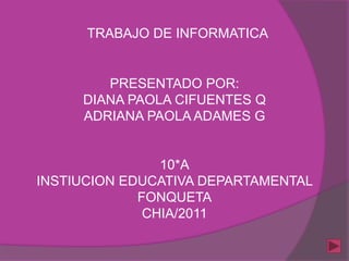 TRABAJO DE INFORMATICA


        PRESENTADO POR:
     DIANA PAOLA CIFUENTES Q
     ADRIANA PAOLA ADAMES G


                10*A
INSTIUCION EDUCATIVA DEPARTAMENTAL
             FONQUETA
              CHIA/2011
 