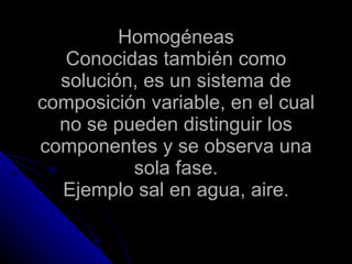 Homogéneas Conocidas también como solución, es un sistema de composición variable, en el cual no se pueden distinguir los componentes y se observa una sola fase. Ejemplo sal en agua, aire. 