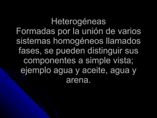 Heterogéneas Formadas por la unión de varios sistemas homogéneos llamados fases, se pueden distinguir sus componentes a simple vista; ejemplo agua y aceite, agua y arena. 