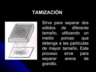 TAMIZACIÓN Sirve para separar dos sólidos de diferente tamaño, utilizando un medio poroso que detenga a las partículas de mayor tamaño. Este proceso sirve para separar arena de granillo. 