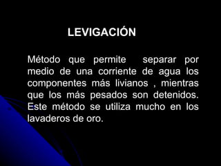 LEVIGACIÓN Método que permite  separar por medio de una corriente de agua los componentes más livianos , mientras que los más pesados son detenidos. Este método se utiliza mucho en los lavaderos de oro. 