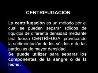 CENTRIFUGACIÓN La  centrifugación  es un método por el cual se pueden separar sólidos de líquidos de diferente densidad mediante una fuerza CENTRÍFUGA, provocando la sedimentación de los sólidos o de las partículas de mayor densidad. Se puede utilizar para separar los componentes de la sangre o de la leche. 