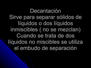 Decantación Sirve para separar sólidos de líquidos o dos líquidos inmiscibles ( no se mezclan) Cuando se trata de dos líquidos no miscibles se utiliza el embudo de separación 