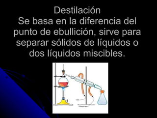 Destilación Se basa en la diferencia del punto de ebullición, sirve para separar sólidos de líquidos o dos líquidos miscibles. 
