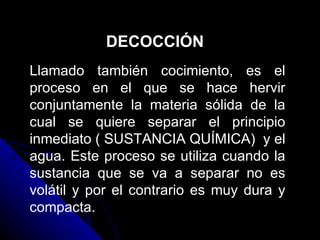 DECOCCIÓN Llamado también cocimiento, es el proceso en el que se hace hervir conjuntamente la materia sólida de la cual se quiere separar el principio inmediato ( SUSTANCIA QUÍMICA)  y el agua. Este proceso se utiliza cuando la sustancia que se va a separar no es volátil y por el contrario es muy dura y compacta.  