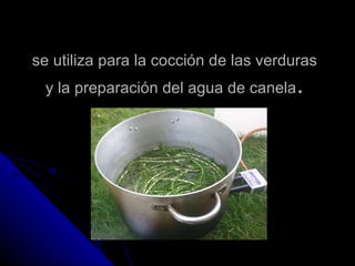 se utiliza para la cocción de las verduras y la preparación del agua de canela . 