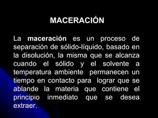 MACERACIÓN La  maceración  es un proceso de separación de sólido-líquido, basado en la disolución, la misma que se alcanza cuando el sólido y el solvente a temperatura ambiente  permanecen un tiempo en contacto para  lograr que se ablande la materia que contiene el principio inmediato que se desea extraer.  